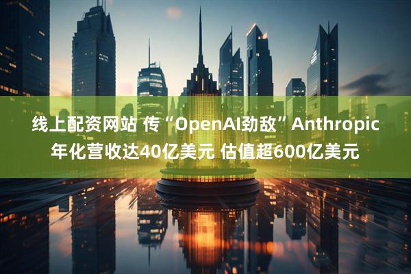 线上配资网站 传“OpenAI劲敌”Anthropic年化营收达40亿美元 估值超600亿美元