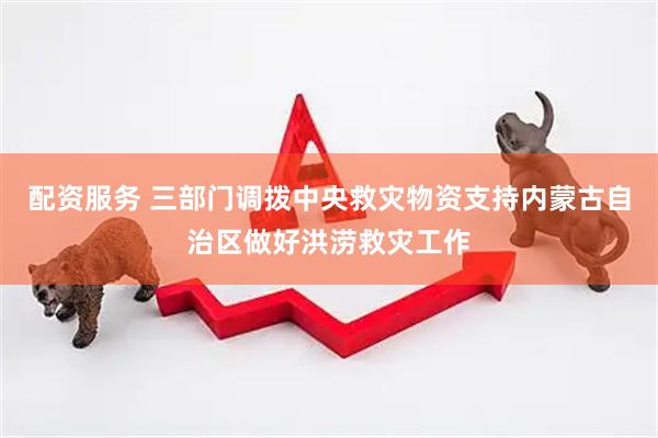配资服务 三部门调拨中央救灾物资支持内蒙古自治区做好洪涝救灾工作