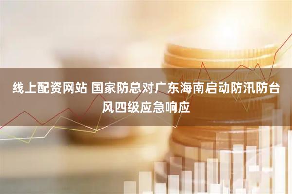 线上配资网站 国家防总对广东海南启动防汛防台风四级应急响应