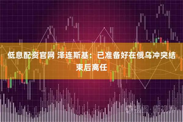 低息配资官网 泽连斯基：已准备好在俄乌冲突结束后离任