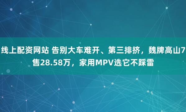线上配资网站 告别大车难开、第三排挤，魏牌高山7售28.58万，家用MPV选它不踩雷