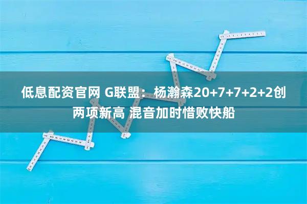 低息配资官网 G联盟：杨瀚森20+7+7+2+2创两项新高 混音加时惜败快船