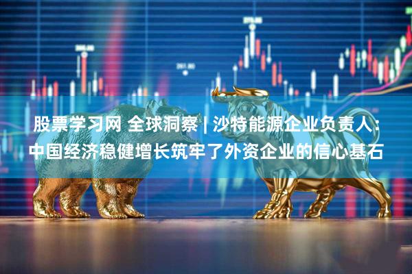 股票学习网 全球洞察 | 沙特能源企业负责人:中国经济稳健增长筑牢了外资企业的信心基石