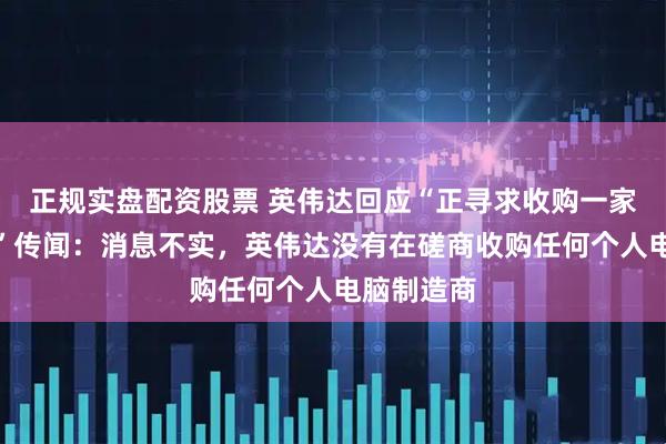正规实盘配资股票 英伟达回应“正寻求收购一家大型公司”传闻：消息不实，英伟达没有在磋商收购任何个人电脑制造商