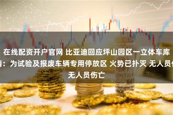 在线配资开户官网 比亚迪回应坪山园区一立体车库火情：为试验及报废车辆专用停放区 火势已扑灭 无人员伤亡