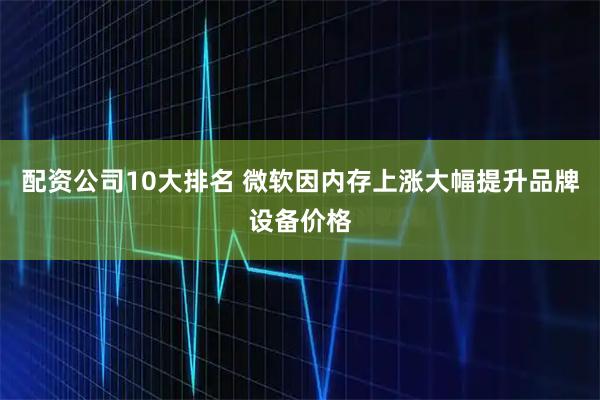 配资公司10大排名 微软因内存上涨大幅提升品牌设备价格