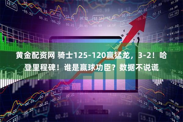 黄金配资网 骑士125-120赢猛龙，3-2！哈登里程碑！谁是赢球功臣？数据不说谎