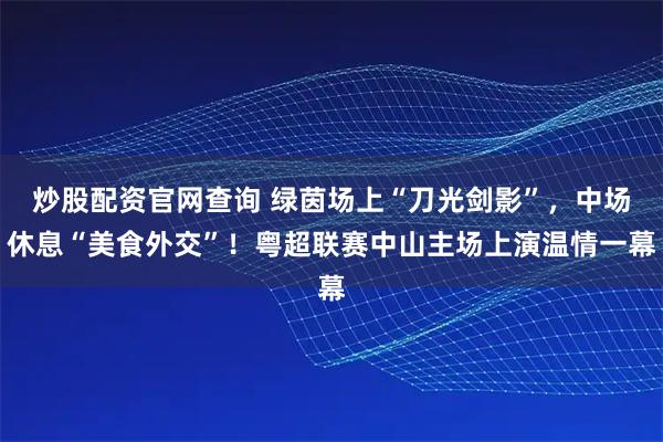 炒股配资官网查询 绿茵场上“刀光剑影”，中场休息“美食外交”！粤超联赛中山主场上演温情一幕