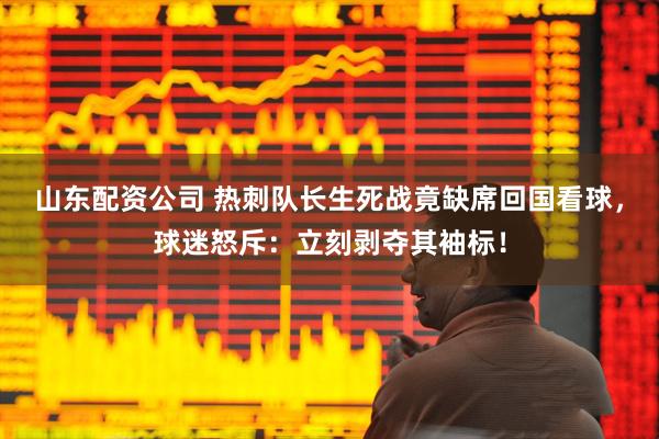 山东配资公司 热刺队长生死战竟缺席回国看球，球迷怒斥：立刻剥夺其袖标！