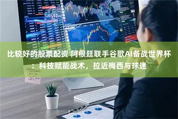 比较好的股票配资 阿根廷联手谷歌AI备战世界杯：科技赋能战术，拉近梅西与球迷