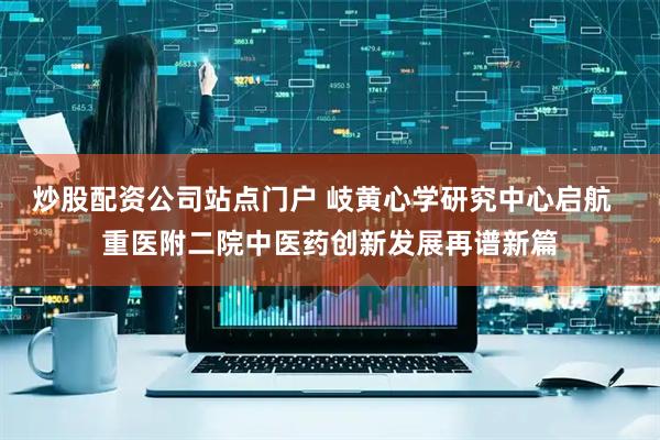 炒股配资公司站点门户 岐黄心学研究中心启航  重医附二院中医药创新发展再谱新篇
